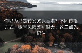 你以为只是转发99tk香港？不同传播方式，账号风险差别很大：这三点先记住