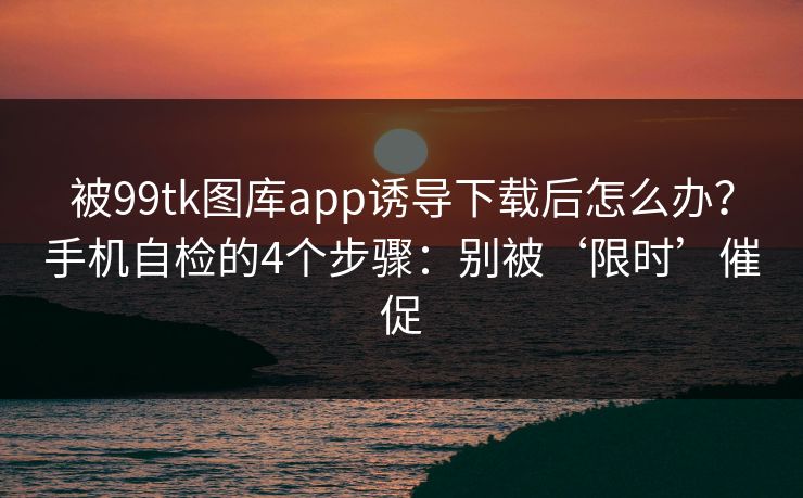 被99tk图库app诱导下载后怎么办?手机自检的4个步骤:别被‘限时’催促 被99tk图库app诱导下载后怎么办?手机自检的4个步骤:别被‘限时’催促