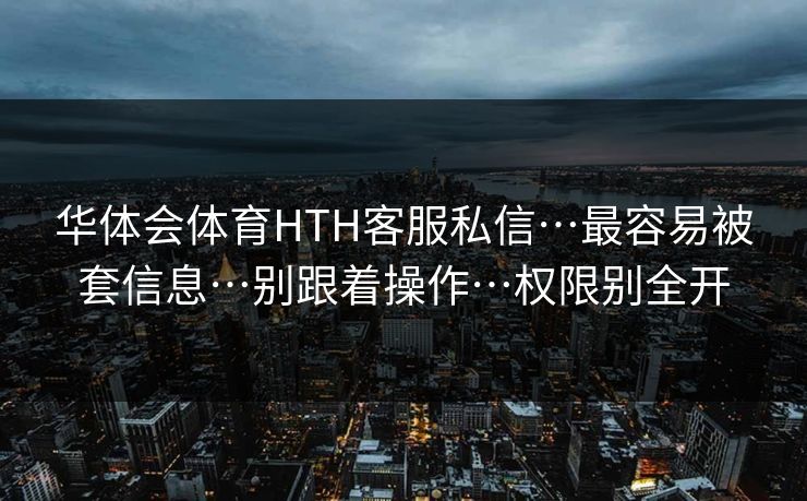 华体会体育HTH客服私信…最容易被套信息…别跟着操作…权限别全开 华体会体育HTH客服私信…最容易被套信息…别跟着操作…权限别全开