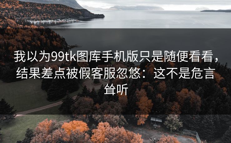 我以为99tk图库手机版只是随便看看,结果差点被假客服忽悠:这不是危言耸听 我以为99tk图库手机版只是随便看看,结果差点被假客服忽悠:这不是危言耸听