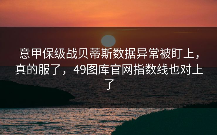 意甲保级战贝蒂斯数据异常被盯上,真的服了,49图库官网指数线也对上了 意甲保级战贝蒂斯数据异常被盯上,真的服了,49图库官网指数线也对上了