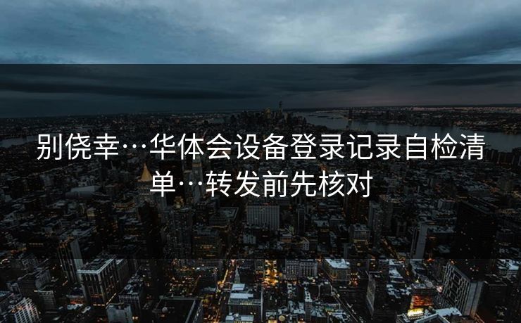 别侥幸…华体会设备登录记录自检清单…转发前先核对 别侥幸…华体会设备登录记录自检清单…转发前先核对
