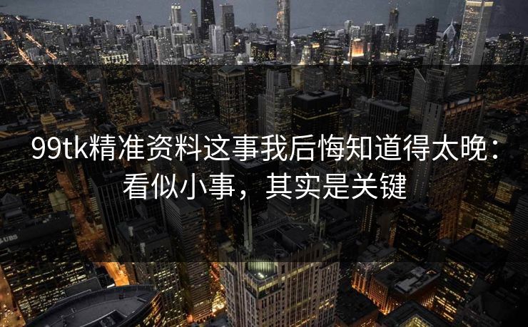 99tk精准资料这事我后悔知道得太晚:看似小事,其实是关键 99tk精准资料这事我后悔知道得太晚:看似小事,其实是关键