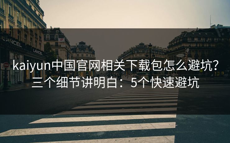 kaiyun中国官网相关下载包怎么避坑？三个细节讲明白：5个快速避坑