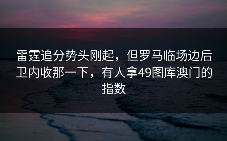 雷霆追分势头刚起,但罗马临场边后卫内收那一下,有人拿49图库澳门的指数 雷霆追分势头刚起,但罗马临场边后卫内收那一下,有人拿49图库澳门的指数