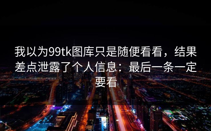 我以为99tk图库只是随便看看，结果差点泄露了个人信息：最后一条一定要看