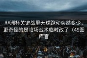非洲杯关键战里无球跑动突然变少，更奇怪的是临场战术临时改了（49图库官