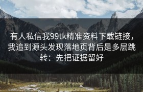 有人私信我99tk精准资料下载链接，我追到源头发现落地页背后是多层跳转：先把证据留好