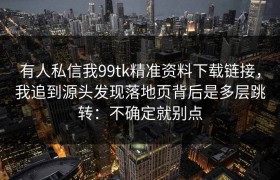 有人私信我99tk精准资料下载链接，我追到源头发现落地页背后是多层跳转：不确定就别点