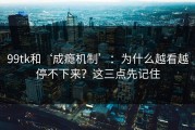 99tk和‘成瘾机制’：为什么越看越停不下来？这三点先记住