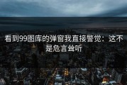 看到99图库的弹窗我直接警觉：这不是危言耸听