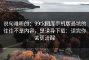 说句难听的：99tk图库手机版最坑的往往不是内容，是诱导下载：读完你会更清醒