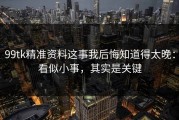 99tk精准资料这事我后悔知道得太晚：看似小事，其实是关键