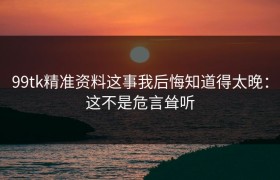 99tk精准资料这事我后悔知道得太晚：这不是危言耸听