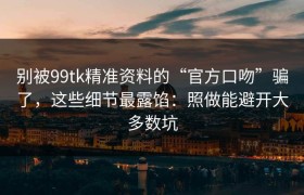 别被99tk精准资料的“官方口吻”骗了，这些细节最露馅：照做能避开大多数坑