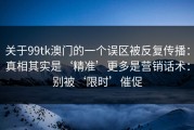 关于99tk澳门的一个误区被反复传播：真相其实是‘精准’更多是营销话术：别被‘限时’催促