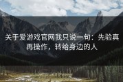 关于爱游戏官网我只说一句：先验真再操作，转给身边的人