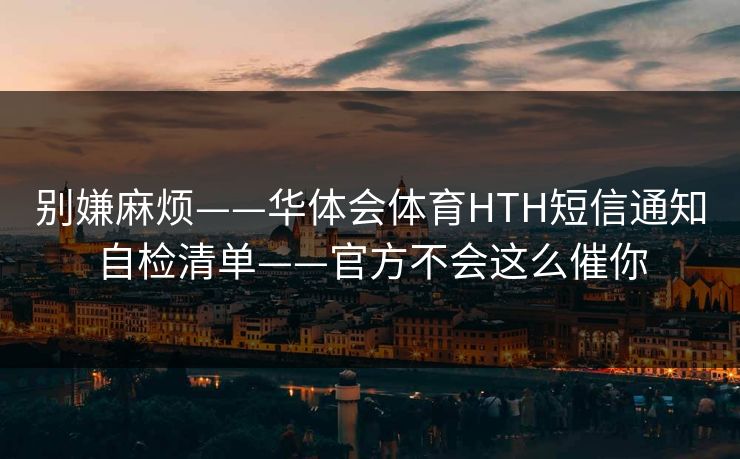 别嫌麻烦——华体会体育HTH短信通知自检清单——官方不会这么催你 别嫌麻烦——华体会体育HTH短信通知自检清单——官方不会这么催你