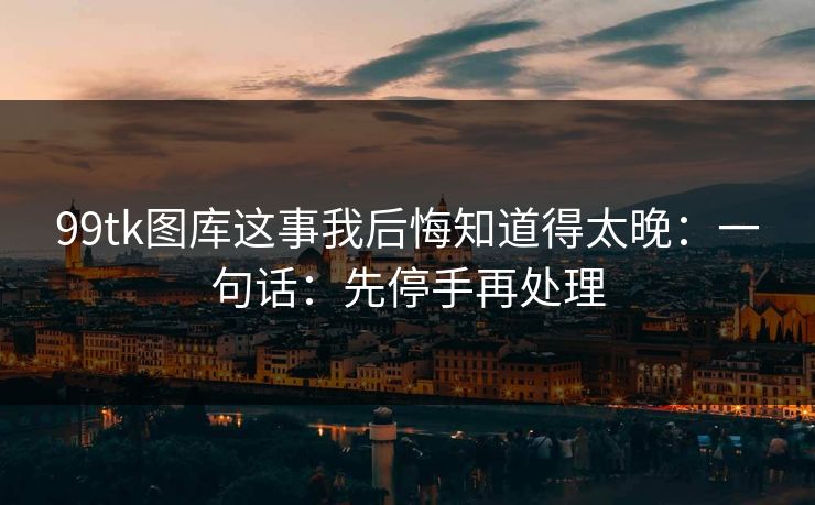 99tk图库这事我后悔知道得太晚:一句话:先停手再处理 99tk图库这事我后悔知道得太晚:一句话:先停手再处理