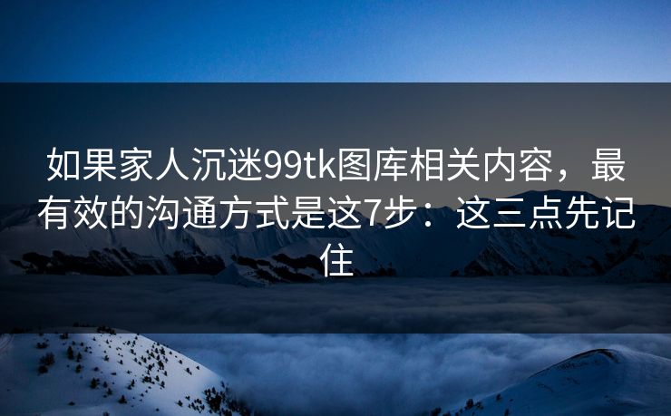 如果家人沉迷99tk图库相关内容，最有效的沟通方式是这7步：这三点先记住