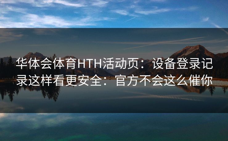 华体会体育HTH活动页:设备登录记录这样看更安全:官方不会这么催你 华体会体育HTH活动页:设备登录记录这样看更安全:官方不会这么催你