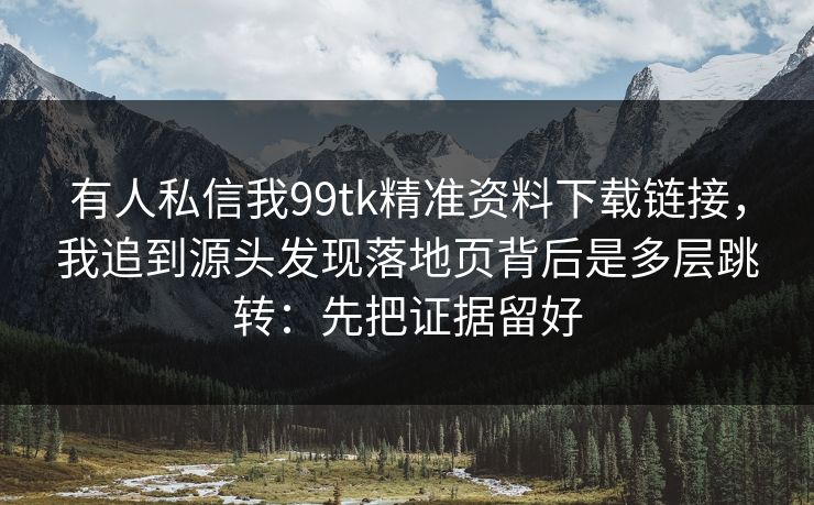 有人私信我99tk精准资料下载链接，我追到源头发现落地页背后是多层跳转：先把证据留好