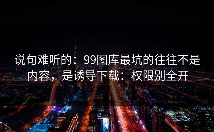 说句难听的：99图库最坑的往往不是内容，是诱导下载：权限别全开