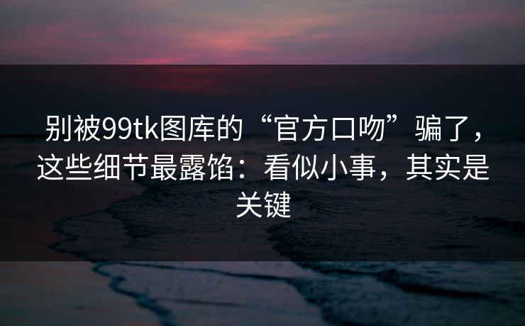 别被99tk图库的“官方口吻”骗了，这些细节最露馅：看似小事，其实是关键