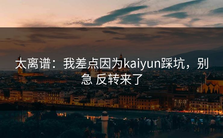 太离谱：我差点因为kaiyun踩坑，别急 反转来了