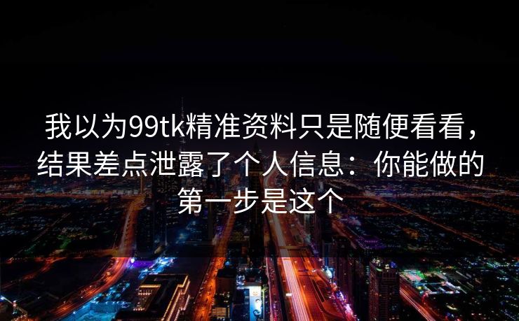 我以为99tk精准资料只是随便看看，结果差点泄露了个人信息：你能做的第一步是这个