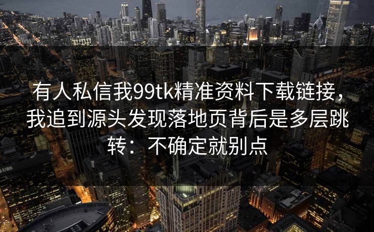 有人私信我99tk精准资料下载链接，我追到源头发现落地页背后是多层跳转：不确定就别点