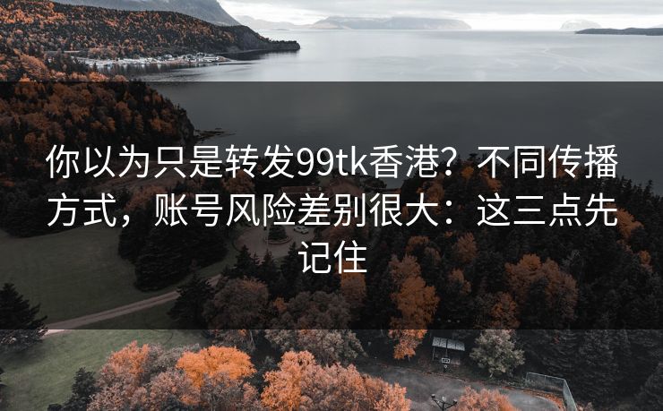 你以为只是转发99tk香港?不同传播方式,账号风险差别很大:这三点先记住 你以为只是转发99tk香港?不同传播方式,账号风险差别很大:这三点先记住