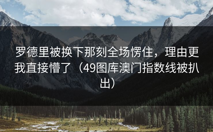 罗德里被换下那刻全场愣住,理由更我直接懵了(49图库澳门指数线被扒出) 罗德里被换下那刻全场愣住,理由更我直接懵了(49图库澳门指数线被扒出)
